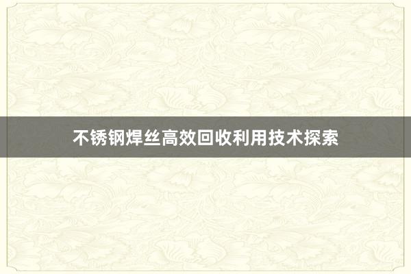 不锈钢焊丝高效回收利用技术探索